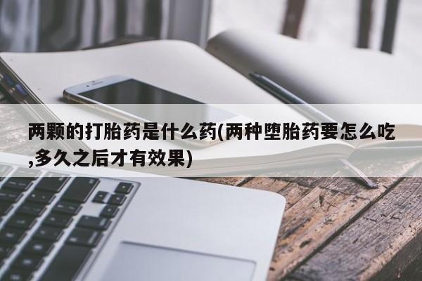 私人打胎药专卖联系微信两颗的打胎药是什么药(两种堕胎药要怎么吃,多久之后才有效果)