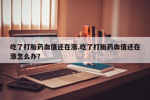 私人打胎药专卖联系微信吃了打胎药血值还在涨.吃了打胎药血值还在涨怎么办?
