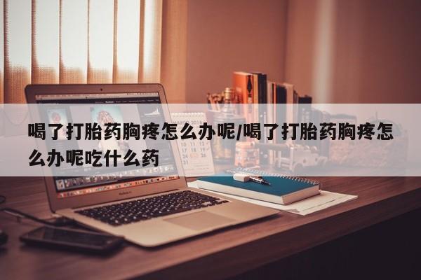 私人打胎药专卖联系微信喝了打胎药胸疼怎么办呢/喝了打胎药胸疼怎么办呢吃什么药
