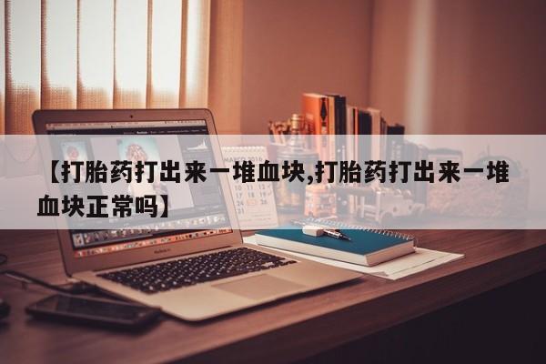 私人打胎药专卖联系微信【打胎药打出来一堆血块,打胎药打出来一堆血块正常吗】