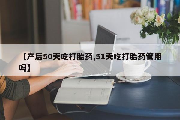 私人打胎药专卖联系微信【产后50天吃打胎药,51天吃打胎药管用吗】