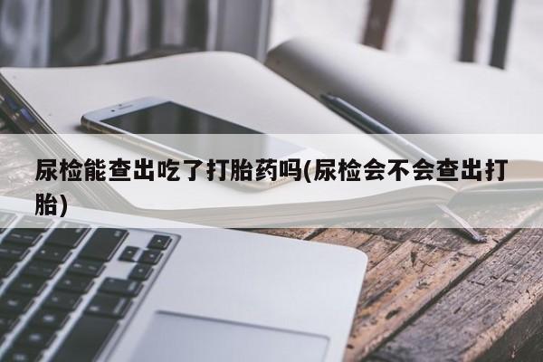 私人打胎药专卖联系微信尿检能查出吃了打胎药吗(尿检会不会查出打胎)