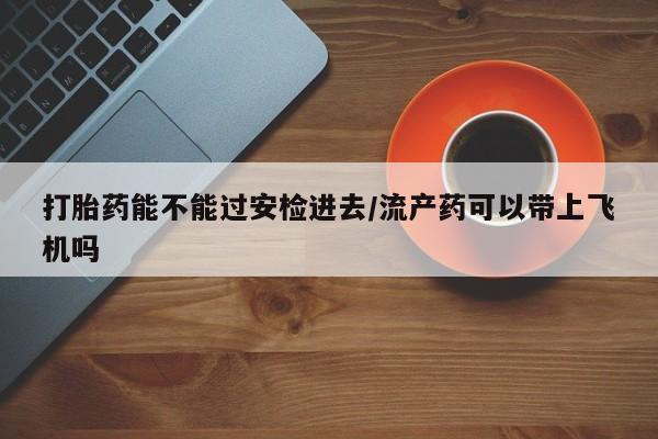 私人打胎药专卖联系微信打胎药能不能过安检进去/流产药可以带上飞机吗