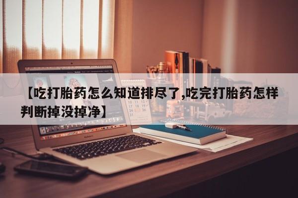 私人打胎药专卖联系微信【吃打胎药怎么知道排尽了,吃完打胎药怎样判断掉没掉净】