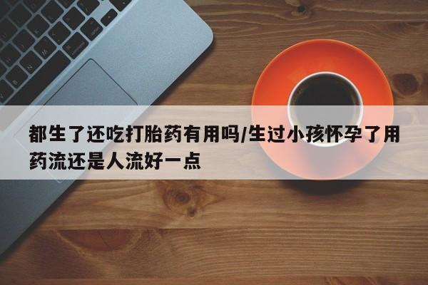 私人打胎药专卖联系微信都生了还吃打胎药有用吗/生过小孩怀孕了用药流还是人流好一点
