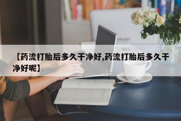 私人打胎药专卖联系微信【药流打胎后多久干净好,药流打胎后多久干净好呢】