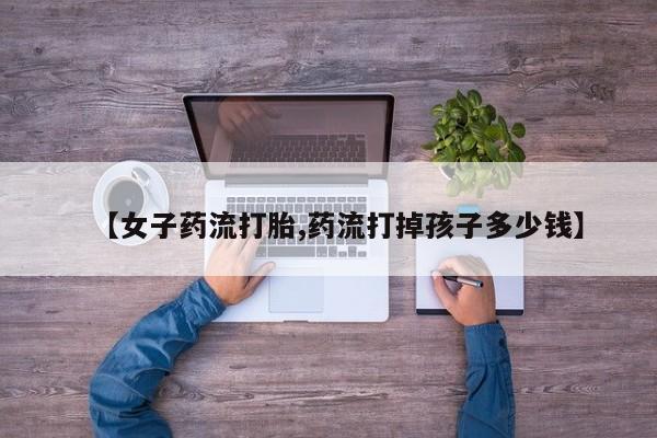 私人打胎药专卖联系微信【女子药流打胎,药流打掉孩子多少钱】