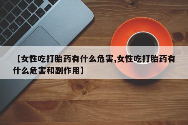 私人打胎药专卖联系微信【女性吃打胎药有什么危害,女性吃打胎药有什么危害和副作用】