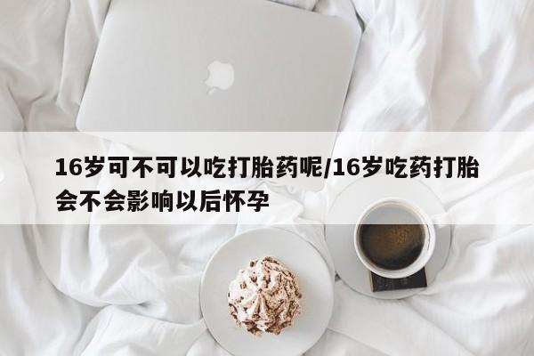 私人打胎药专卖联系微信16岁可不可以吃打胎药呢/16岁吃药打胎会不会影响以后怀孕