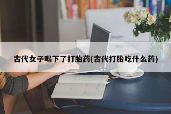 私人打胎药专卖联系微信古代女子喝下了打胎药(古代打胎吃什么药)