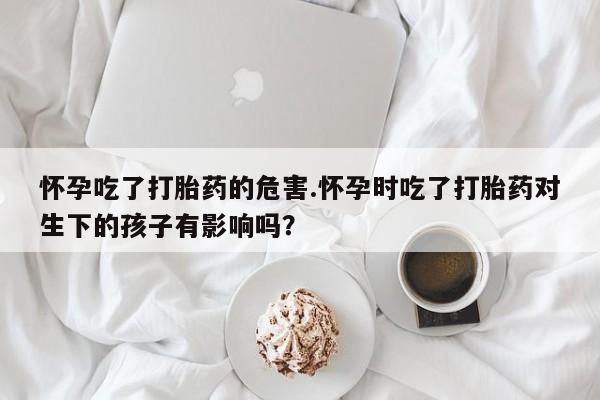 私人打胎药专卖联系微信怀孕吃了打胎药的危害.怀孕时吃了打胎药对生下的孩子有影响吗?