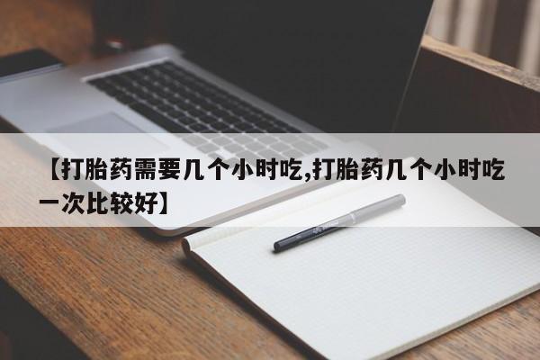 私人打胎药专卖联系微信【打胎药需要几个小时吃,打胎药几个小时吃一次比较好】
