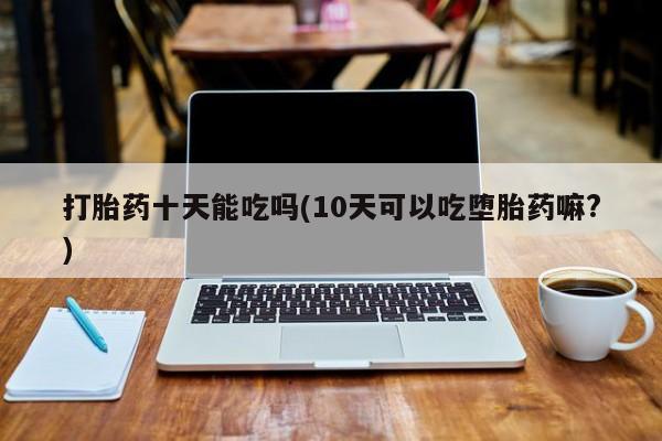 私人打胎药专卖联系微信打胎药十天能吃吗(10天可以吃堕胎药嘛?)
