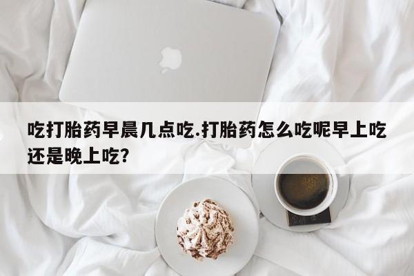 私人打胎药专卖联系微信吃打胎药早晨几点吃.打胎药怎么吃呢早上吃还是晚上吃?