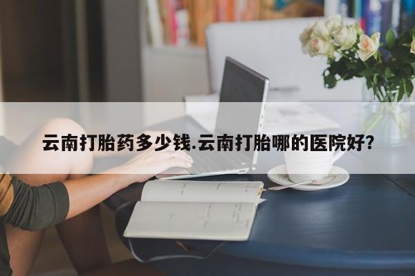 私人打胎药专卖联系微信云南打胎药多少钱.云南打胎哪的医院好?
