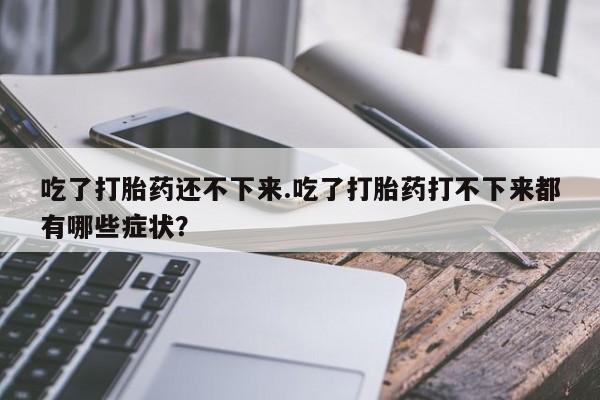 私人打胎药专卖联系微信吃了打胎药还不下来.吃了打胎药打不下来都有哪些症状?