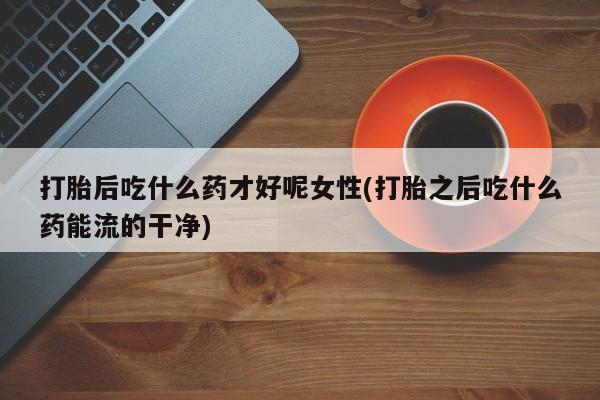 私人打胎药专卖联系微信打胎后吃什么药才好呢女性(打胎之后吃什么药能流的干净)