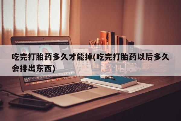 私人打胎药专卖联系微信吃完打胎药多久才能掉(吃完打胎药以后多久会排出东西)