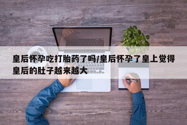 私人打胎药专卖联系微信皇后怀孕吃打胎药了吗/皇后怀孕了皇上觉得皇后的肚子越来越大