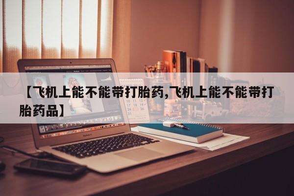 私人打胎药专卖联系微信【飞机上能不能带打胎药,飞机上能不能带打胎药品】