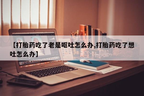 私人打胎药专卖联系微信【打胎药吃了老是呕吐怎么办,打胎药吃了想吐怎么办】