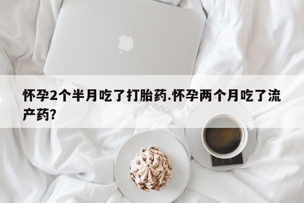 私人打胎药专卖联系微信怀孕2个半月吃了打胎药.怀孕两个月吃了流产药？