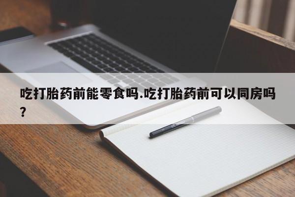 私人打胎药专卖联系微信吃打胎药前能零食吗.吃打胎药前可以同房吗？