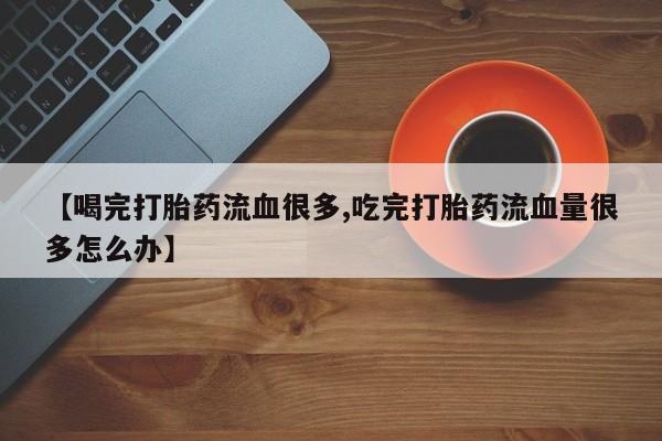 私人打胎药专卖联系微信【喝完打胎药流血很多,吃完打胎药流血量很多怎么办】