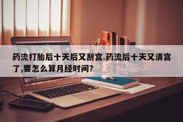 私人打胎药专卖联系微信药流打胎后十天后又刮宫.药流后十天又清宫了,要怎么算月经时间？