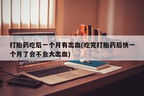 私人打胎药专卖联系微信打胎药吃后一个月有出血(吃完打胎药后快一个月了会不会大出血)