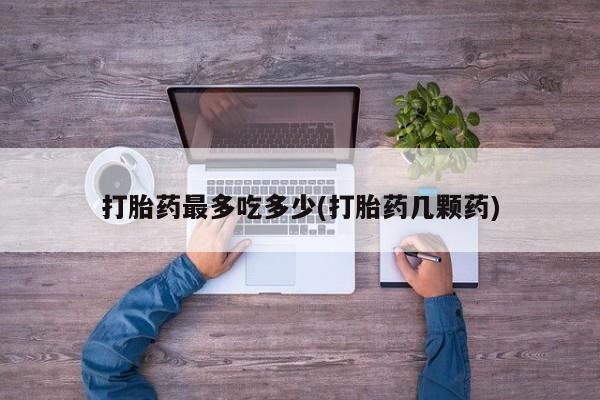 私人打胎药专卖联系微信打胎药最多吃多少(打胎药几颗药)