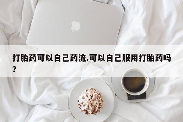 私人打胎药专卖联系微信打胎药可以自己药流.可以自己服用打胎药吗？