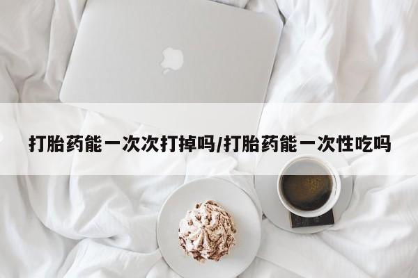 私人打胎药专卖联系微信打胎药能一次次打掉吗/打胎药能一次性吃吗