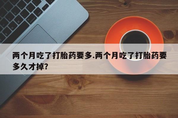私人打胎药专卖联系微信两个月吃了打胎药要多.两个月吃了打胎药要多久才掉？
