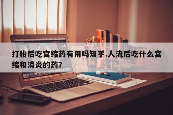私人打胎药专卖联系微信打胎后吃宫缩药有用吗知乎.人流后吃什么宫缩和消炎的药？