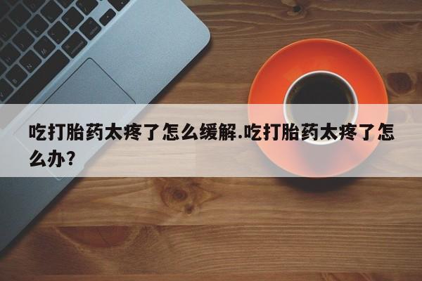 私人打胎药专卖联系微信吃打胎药太疼了怎么缓解.吃打胎药太疼了怎么办？