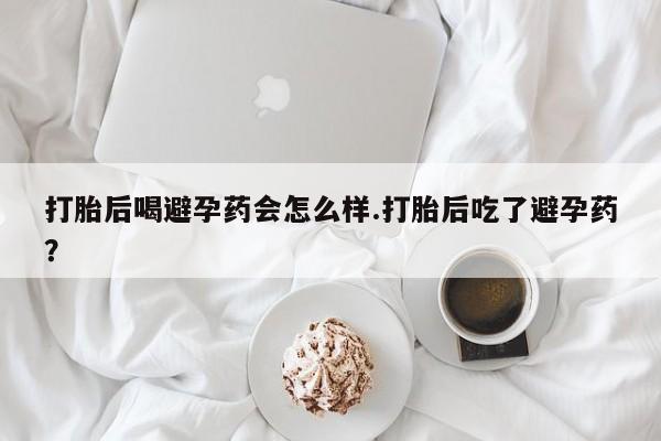 私人打胎药专卖联系微信打胎后喝避孕药会怎么样.打胎后吃了避孕药？