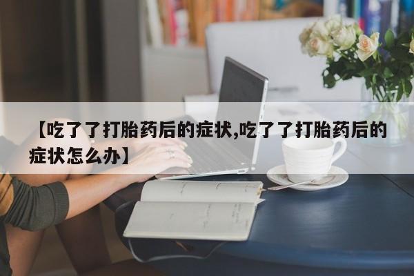 私人打胎药专卖联系微信【吃了了打胎药后的症状,吃了了打胎药后的症状怎么办】