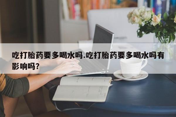私人打胎药专卖联系微信吃打胎药要多喝水吗.吃打胎药要多喝水吗有影响吗？